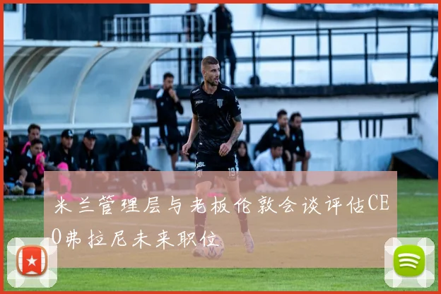 米兰管理层与老板伦敦会谈评估CEO弗拉尼未来职位
