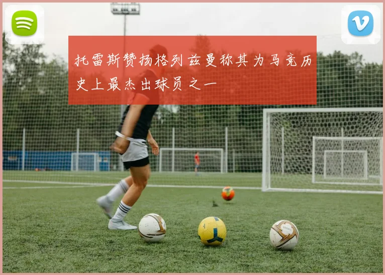 托雷斯赞扬格列兹曼称其为马竞历史上最杰出球员之一