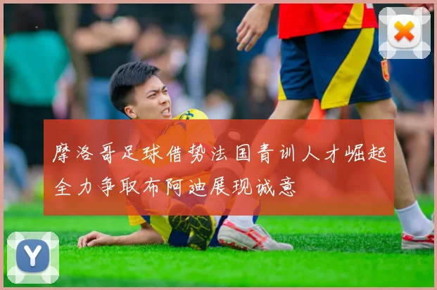 摩洛哥足球借势法国青训人才崛起全力争取布阿迪展现诚意