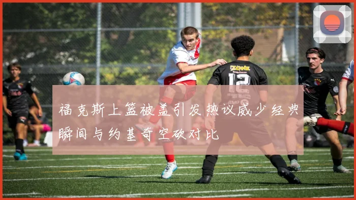 福克斯上篮被盖引发热议威少经典瞬间与约基奇空砍对比