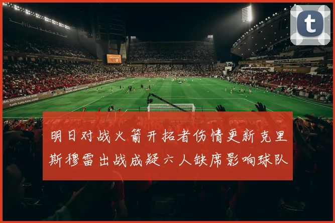 明日对战火箭开拓者伤情更新克里斯穆雷出战成疑六人缺席影响球队实力
