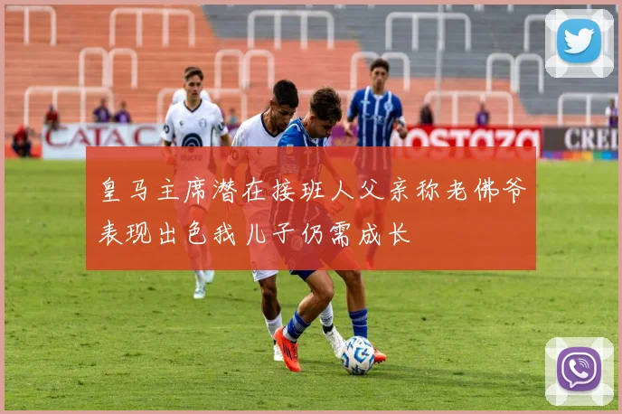 皇马主席潜在接班人父亲称老佛爷表现出色我儿子仍需成长