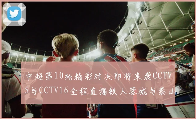 中超第10轮精彩对决即将来袭CCTV5与CCTV16全程直播铁人蓉城与泰山申花之战