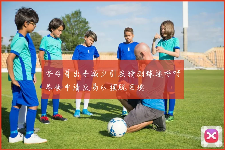 字母哥出手减少引发猜测球迷呼吁尽快申请交易以摆脱困境