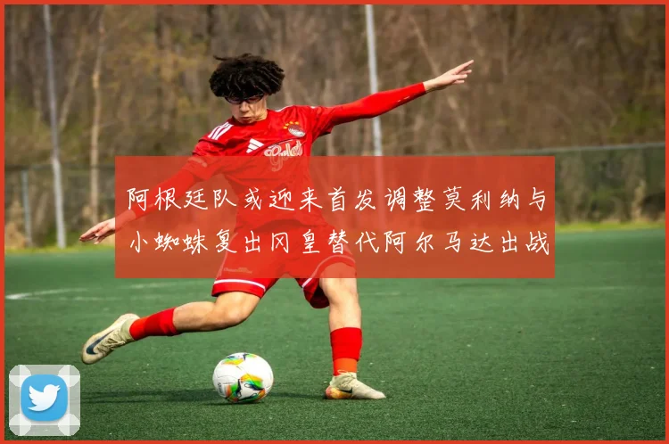 阿根廷队或迎来首发调整莫利纳与小蜘蛛复出冈皇替代阿尔马达出战