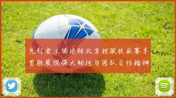 先行者主场逆转北京控股收获赛季首胜展现强大韧性与团队合作精神