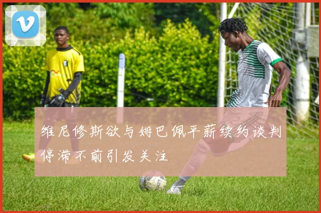 维尼修斯欲与姆巴佩平薪续约谈判停滞不前引发关注
