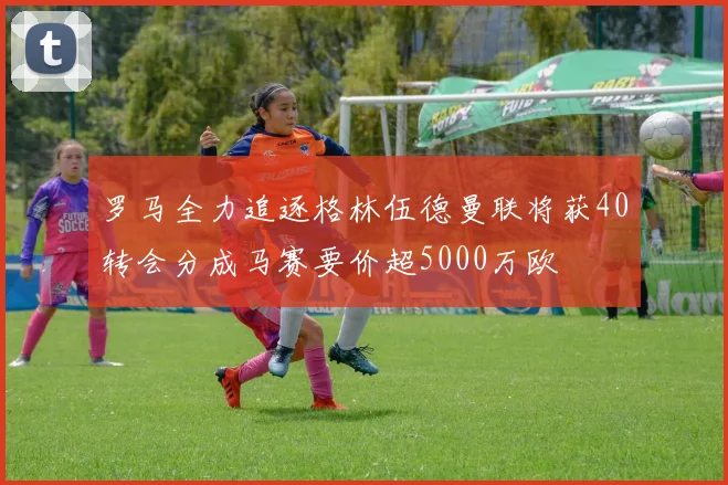 罗马全力追逐格林伍德曼联将获40转会分成马赛要价超5000万欧