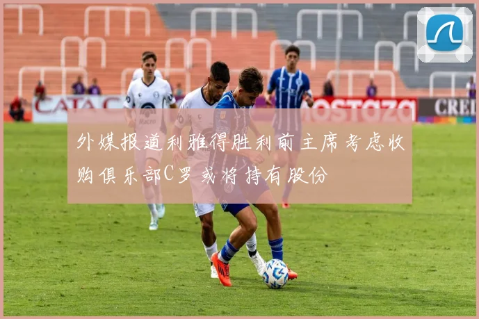 外媒报道利雅得胜利前主席考虑收购俱乐部C罗或将持有股份
