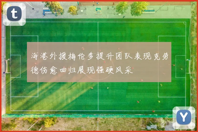 海港外援梅伦多提升团队表现克劳德伤愈回归展现强硬风采