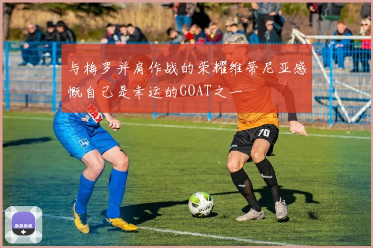 与梅罗并肩作战的荣耀维蒂尼亚感慨自己是幸运的GOAT之一