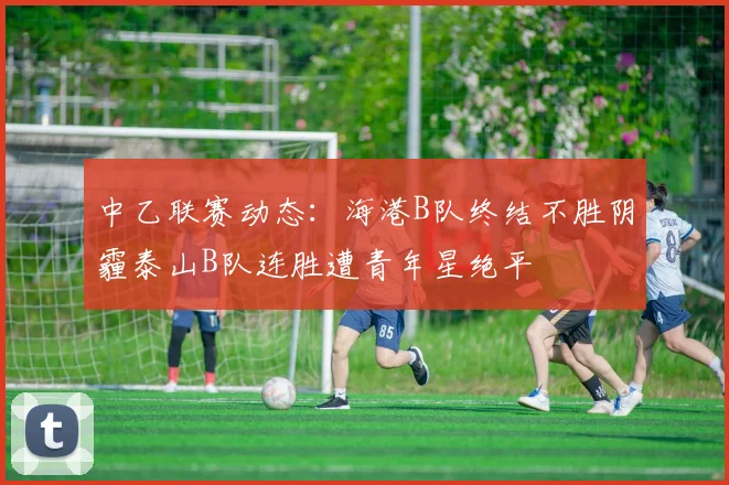 中乙联赛动态：海港B队终结不胜阴霾泰山B队连胜遭青年星绝平