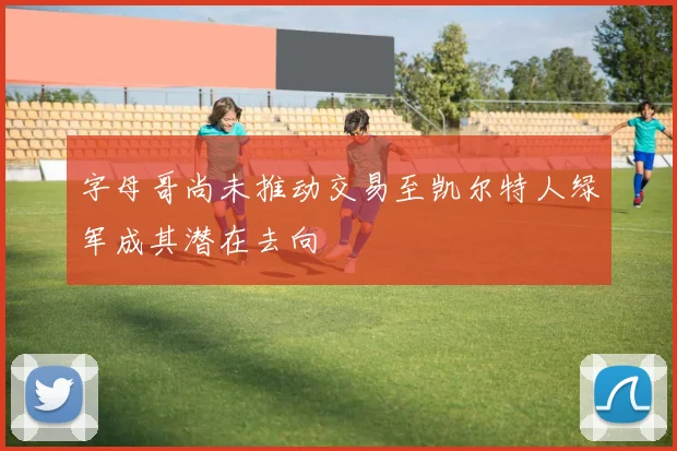 字母哥尚未推动交易至凯尔特人绿军成其潜在去向