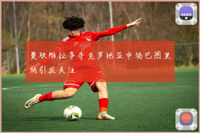 曼联维拉争夺克罗地亚中场巴图里纳引发关注