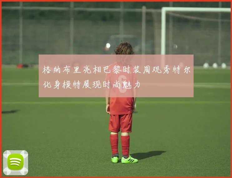 格纳布里亮相巴黎时装周观秀特尔化身模特展现时尚魅力