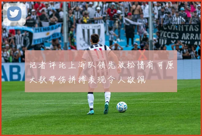 记者评论上海队领先放松情有可原大秋带伤拼搏表现令人敬佩