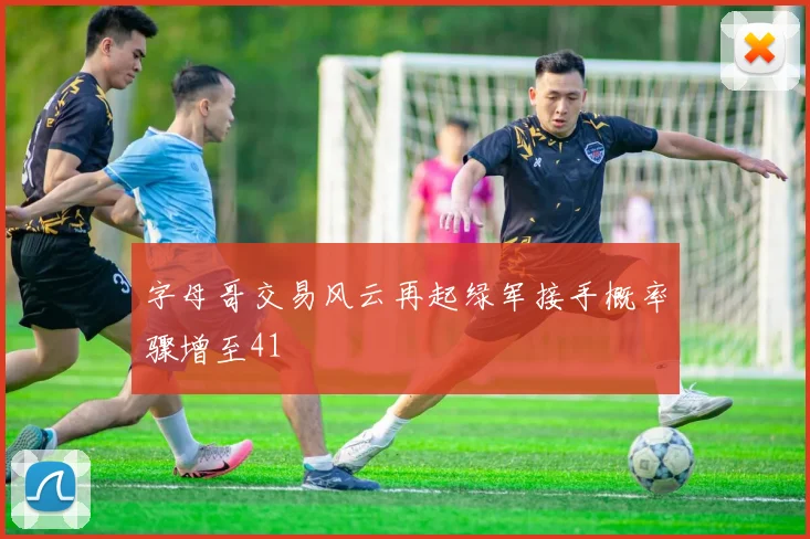 字母哥交易风云再起绿军接手概率骤增至41