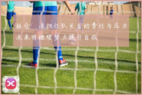 板仓滉谈担任队长后的责任与压力未来将继续努力提升自我
