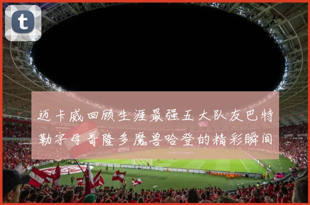 迈卡威回顾生涯最强五大队友巴特勒字母哥隆多魔兽哈登的精彩瞬间