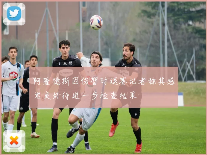 阿隆德斯因伤暂时退赛记者称其感觉良好待进一步检查结果