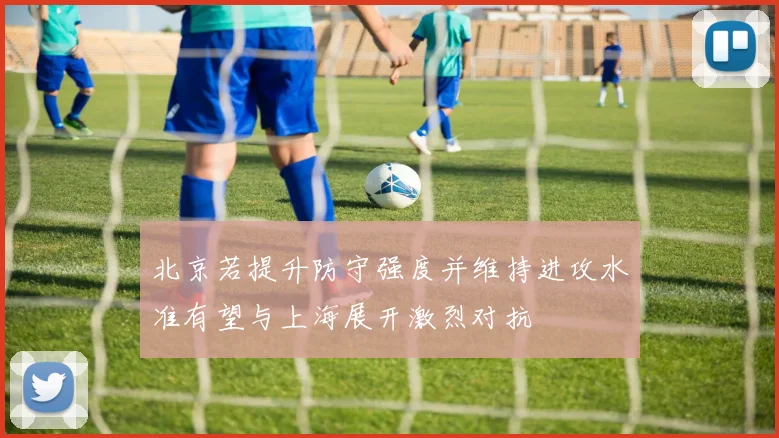 北京若提升防守强度并维持进攻水准有望与上海展开激烈对抗