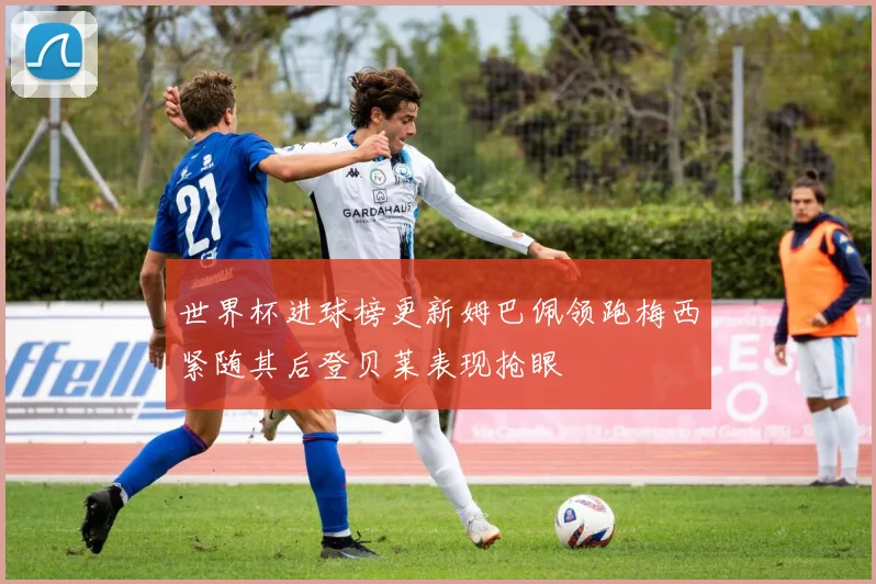 世界杯进球榜更新姆巴佩领跑梅西紧随其后登贝莱表现抢眼